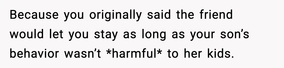 Because you originally said the friend would let you stay as long as your son’s behavior wasn’t *harmful* to her kids.