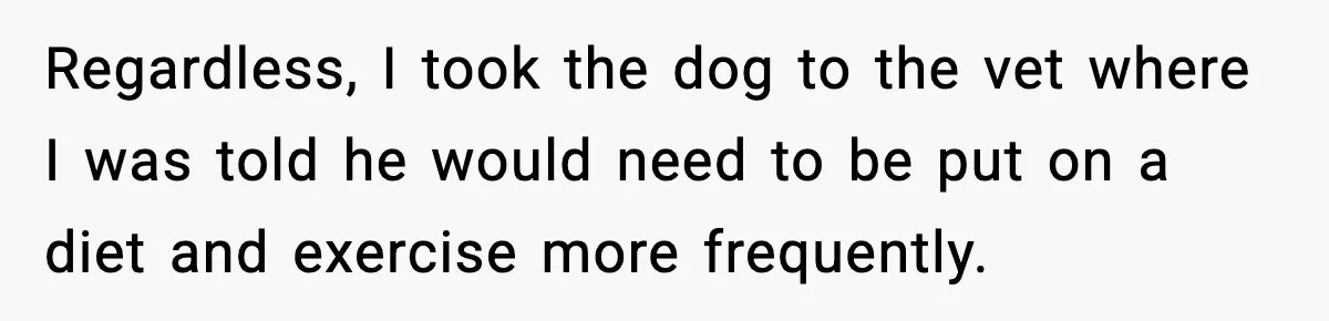 Sister Takes Away Her Depression Dog After Finding It Severely Overweight and Neglected Regardless, I took the dog to the vet where I was told he would need to be put on a diet and exercise more frequently.