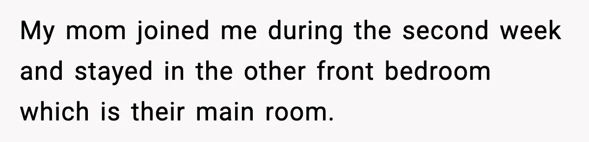 My mom joined me during the second week and stayed in the other front bedroom which is their main room.