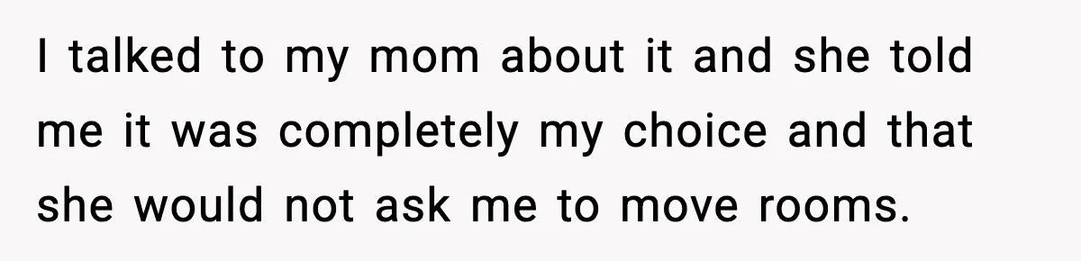 I talked to my mom about it and she told me it was completely my choice and that she would not ask me to move rooms.