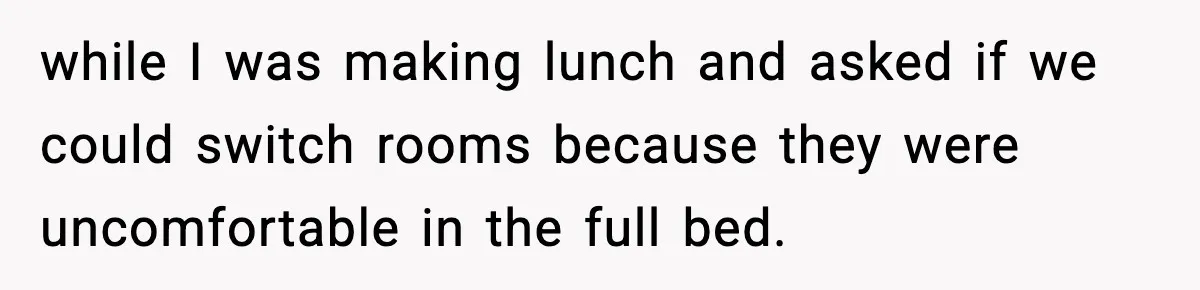 while I was making lunch and asked if we could switch rooms because they were uncomfortable in the full bed.