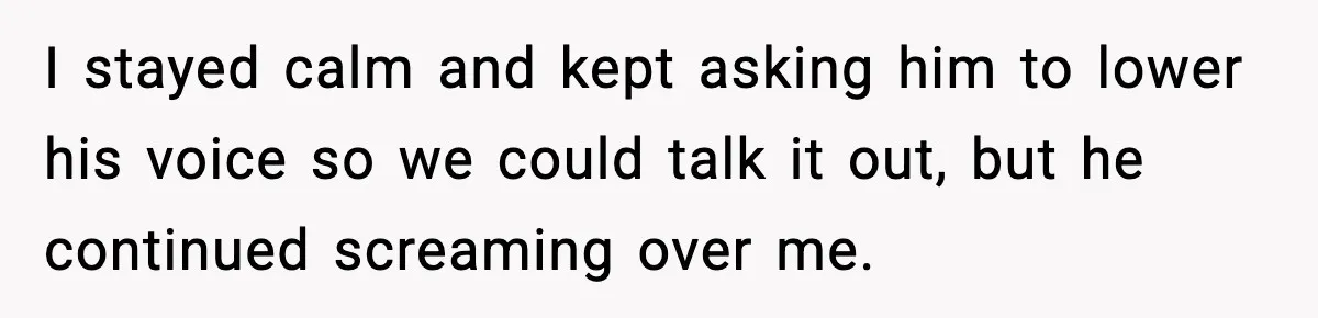I stayed calm and kept asking him to lower his voice so we could talk it out, but he continued screaming over me.