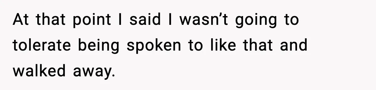 At that point I said I wasn’t going to tolerate being spoken to like that and walked away.