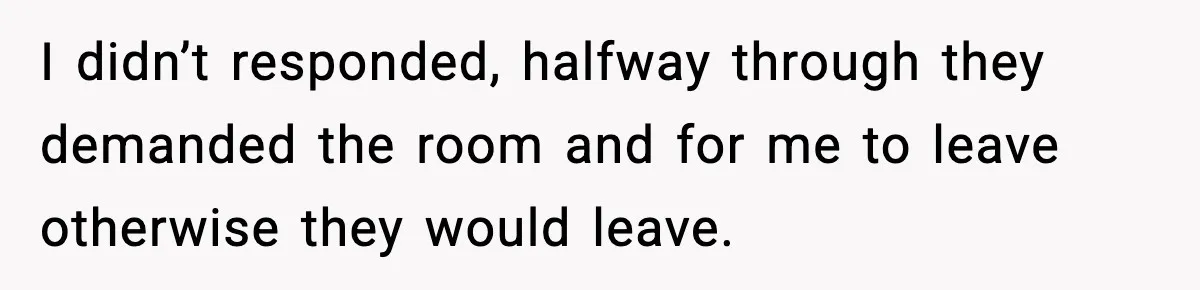 I didn’t responded, halfway through they demanded the room and for me to leave otherwise they would leave.