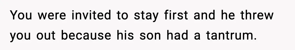 You were invited to stay first and he threw you out because his son had a tantrum.