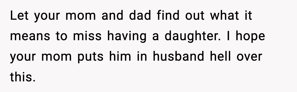 Let your mom and dad find out what it means to miss having a daughter. I hope your mom puts him in husband hell over this.