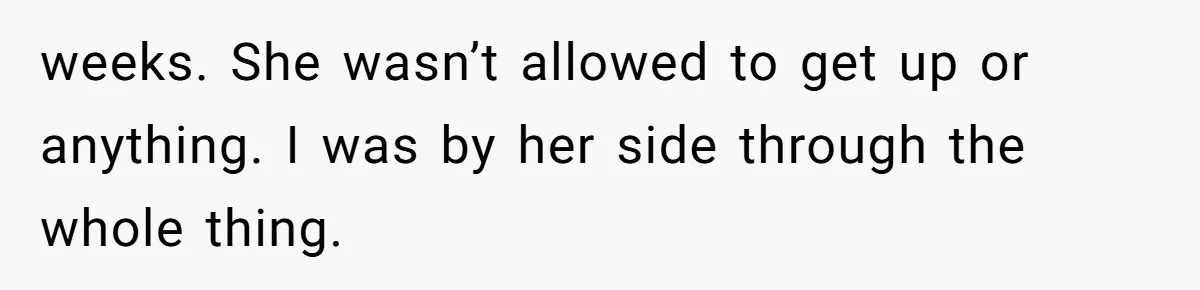 Man Secretly Hoped His Relationship Would End, Then Faced the Tragedy He Never Expected weeks. She wasn’t allowed to get up or anything. I was by her side through the whole thing.
