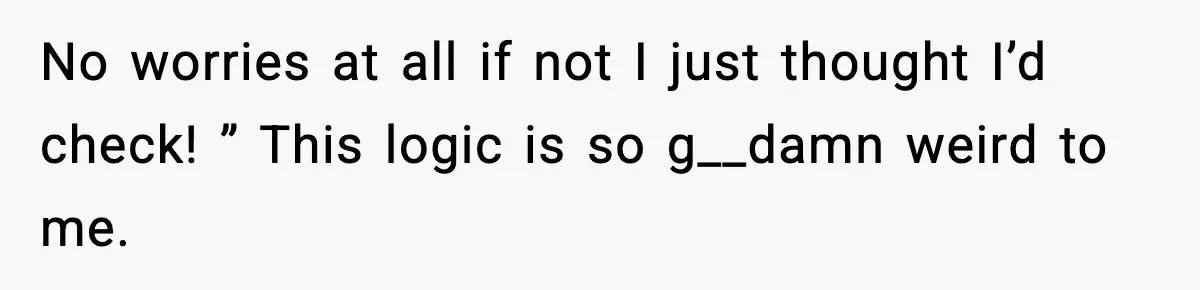 No worries at all if not I just thought I’d check! ” This logic is so g__damn weird to me.