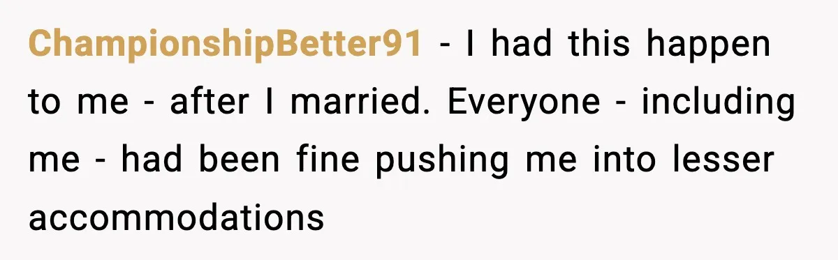 ChampionshipBetter91 − I had this happen to me - after I married. Everyone - including me - had been fine pushing me into lesser accommodations