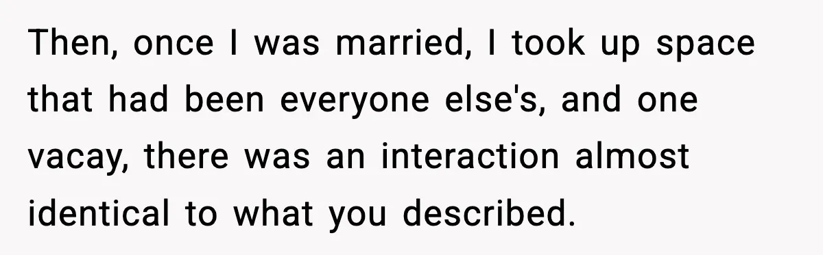 Then, once I was married, I took up space that had been everyone else's, and one vacay, there was an interaction almost identical to what you described.