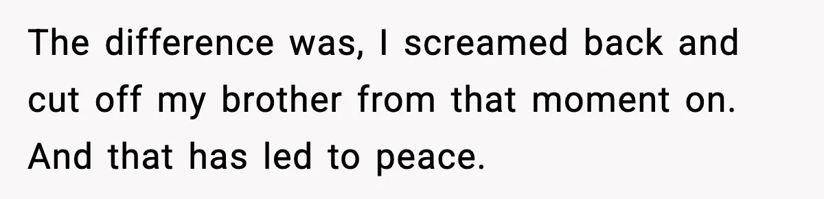 The difference was, I screamed back and cut off my brother from that moment on. And that has led to peace.
