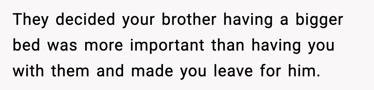 They decided your brother having a bigger bed was more important than having you with them and made you leave for him.