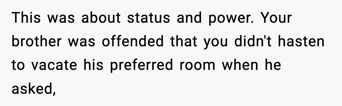 This was about status and power. Your brother was offended that you didn't hasten to vacate his preferred room when he asked,