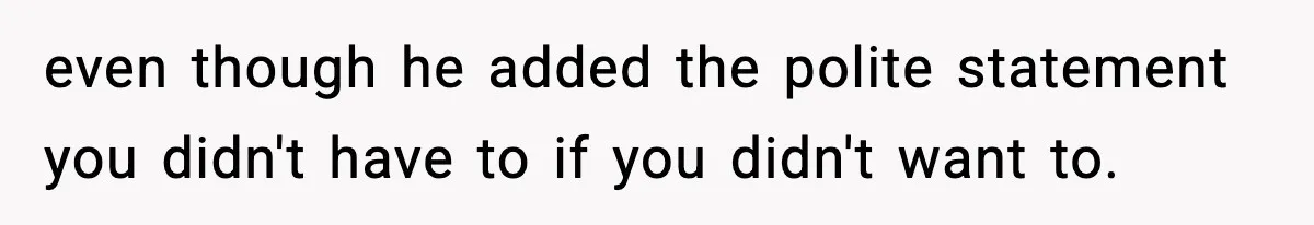 even though he added the polite statement you didn't have to if you didn't want to.
