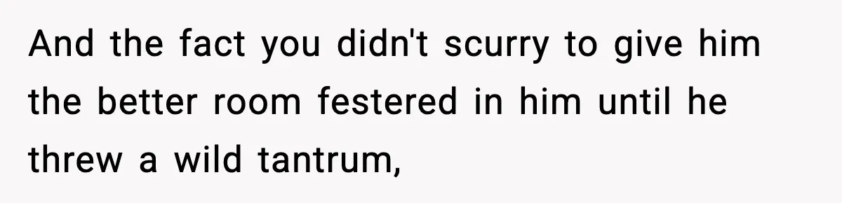 And the fact you didn't scurry to give him the better room festered in him until he threw a wild tantrum,