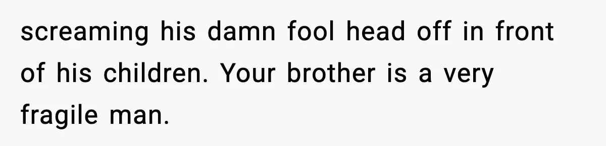 screaming his damn fool head off in front of his children. Your brother is a very fragile man.