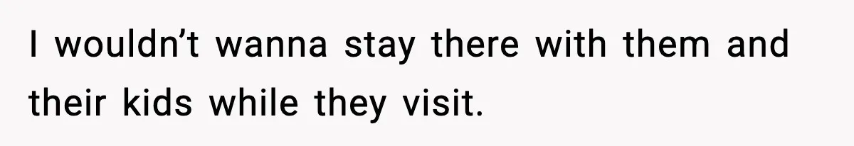 I wouldn’t wanna stay there with them and their kids while they visit.