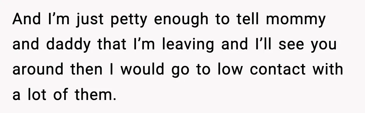 And I’m just petty enough to tell mommy and daddy that I’m leaving and I’ll see you around then I would go to low contact with a lot of them.