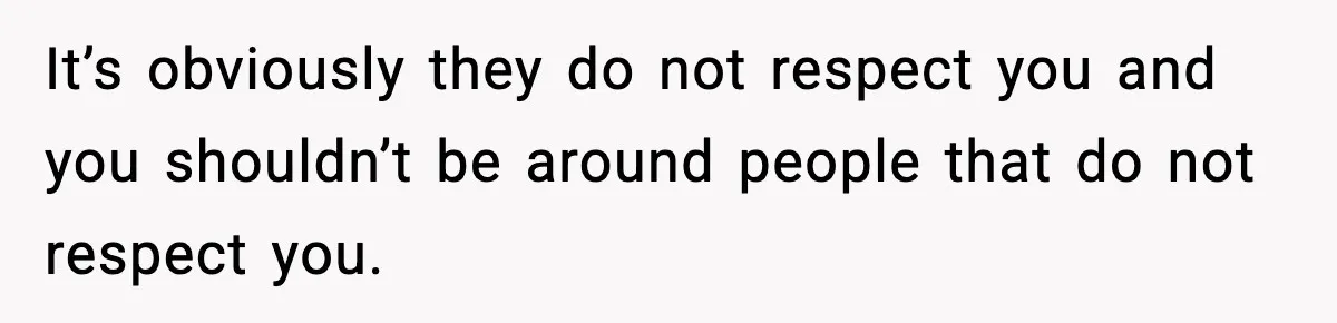 It’s obviously they do not respect you and you shouldn’t be around people that do not respect you.