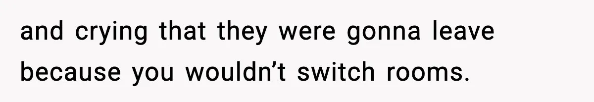 and crying that they were gonna leave because you wouldn’t switch rooms.