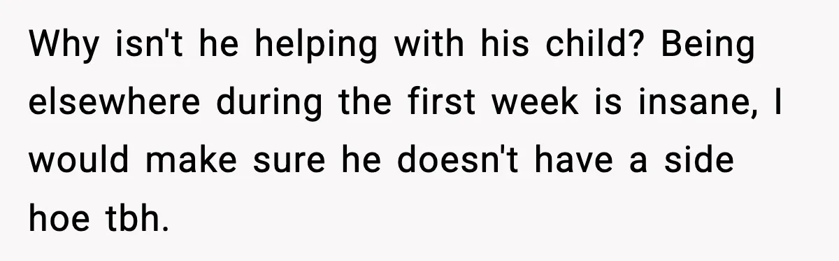 New Mom Says Husband Criticized Her Appearance Days After Giving Birth Why isn't he helping with his child? Being elsewhere during the first week is insane, I would make sure he doesn't have a side hoe tbh.