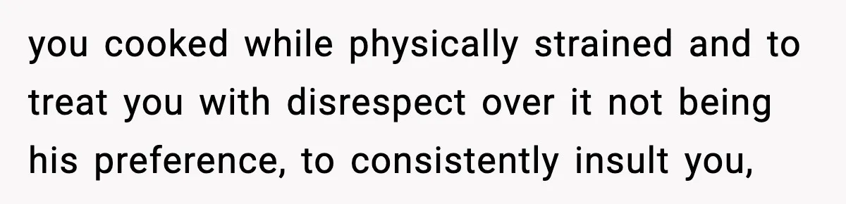 New Mom Says Husband Criticized Her Appearance Days After Giving Birth you cooked while physically strained and to treat you with disrespect over it not being his preference, to consistently insult you,