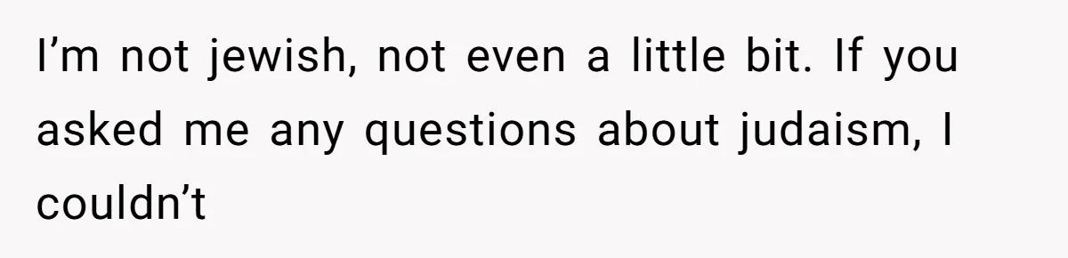 I’m not jewish, not even a little bit. If you asked me any questions about judaism, I couldn’t