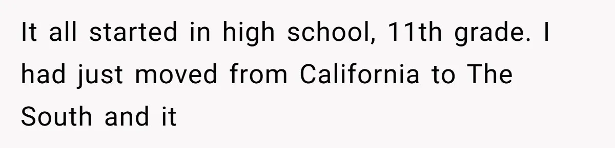 It all started in high school, 11th grade. I had just moved from California to The South and it