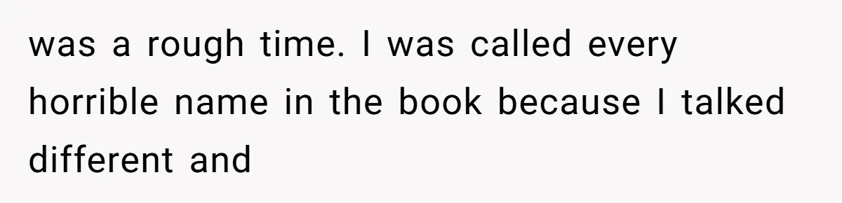 was a rough time. I was called every horrible name in the book because I talked different and