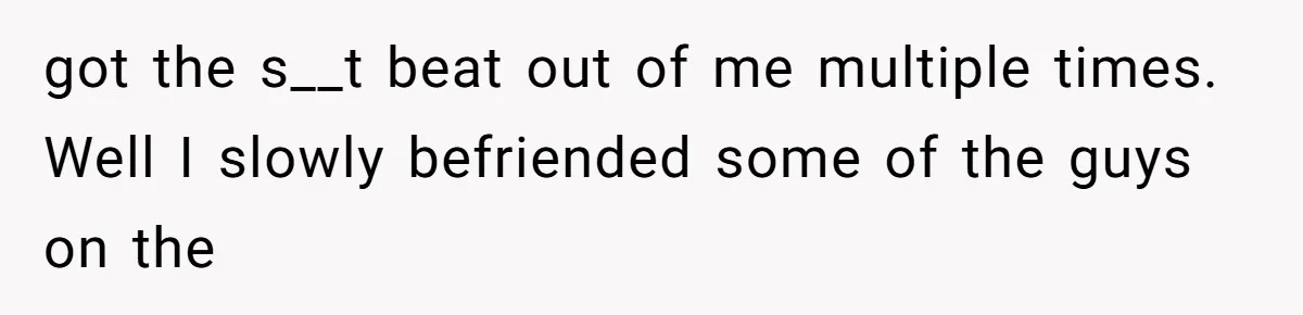 got the s__t beat out of me multiple times. Well I slowly befriended some of the guys on the