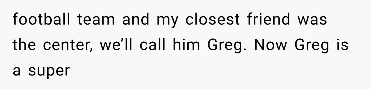 football team and my closest friend was the center, we’ll call him Greg. Now Greg is a super