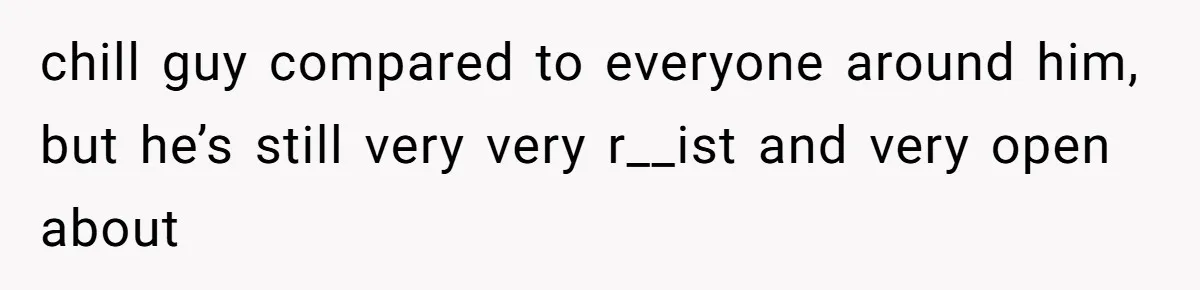 chill guy compared to everyone around him, but he’s still very very r__ist and very open about