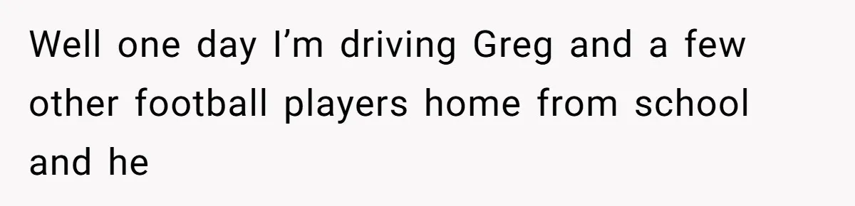 Well one day I’m driving Greg and a few other football players home from school and he