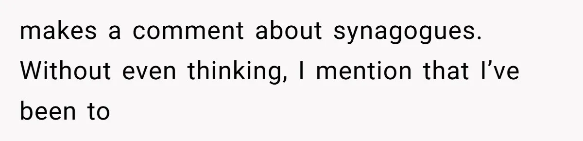 makes a comment about synagogues. Without even thinking, I mention that I’ve been to