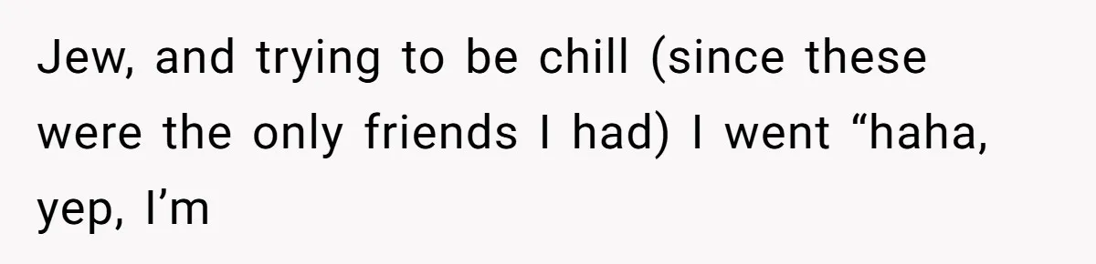 Jew, and trying to be chill (since these were the only friends I had) I went “haha, yep, I’m