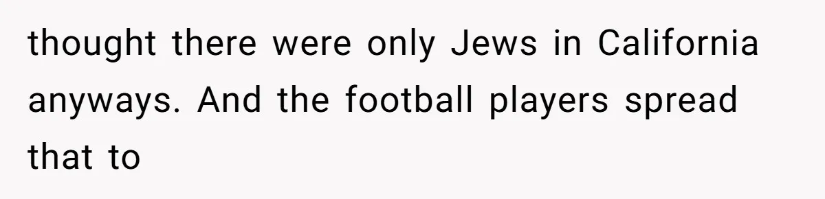 thought there were only Jews in California anyways. And the football players spread that to