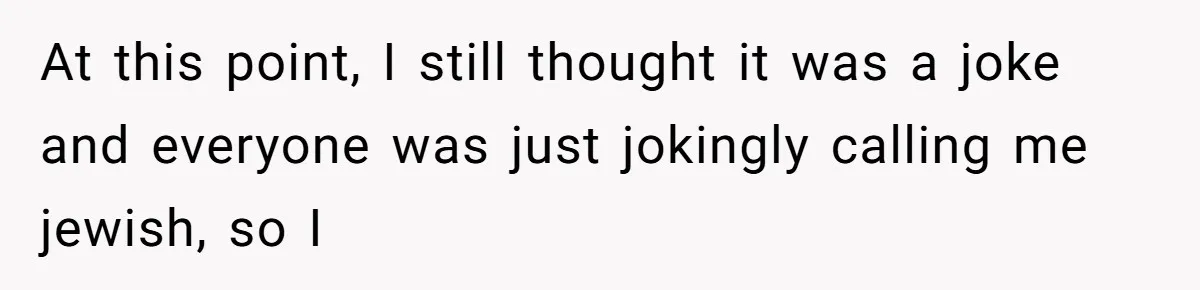 At this point, I still thought it was a joke and everyone was just jokingly calling me jewish, so I
