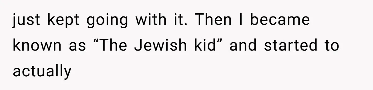 just kept going with it. Then I became known as “The Jewish kid” and started to actually