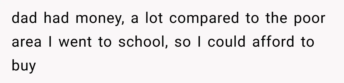 dad had money, a lot compared to the poor area I went to school, so I could afford to buy