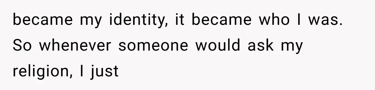 became my identity, it became who I was. So whenever someone would ask my religion, I just