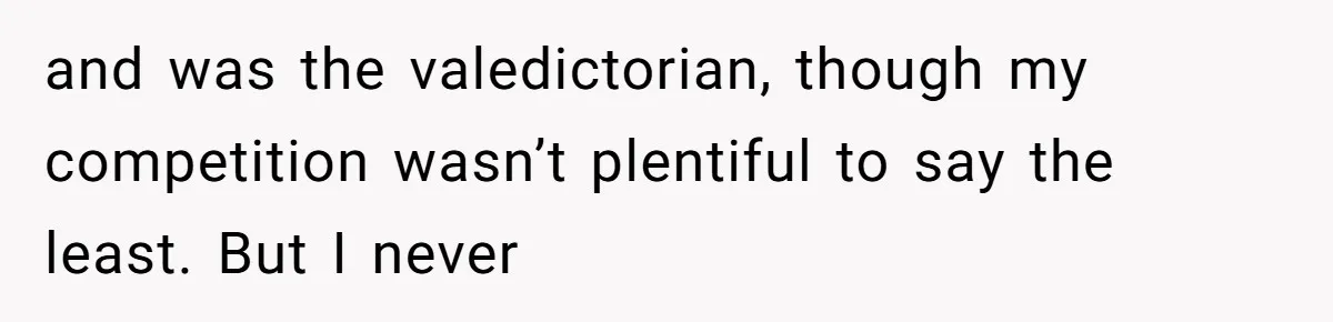 and was the valedictorian, though my competition wasn’t plentiful to say the least. But I never