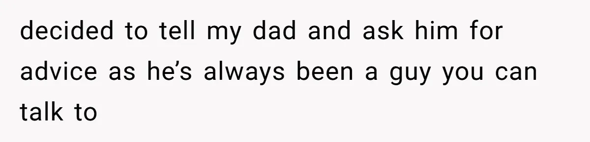 decided to tell my dad and ask him for advice as he’s always been a guy you can talk to