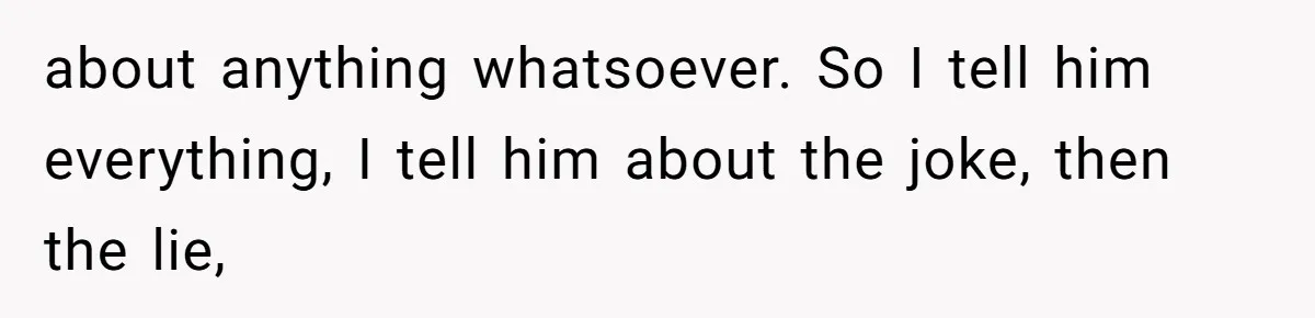 about anything whatsoever. So I tell him everything, I tell him about the joke, then the lie,