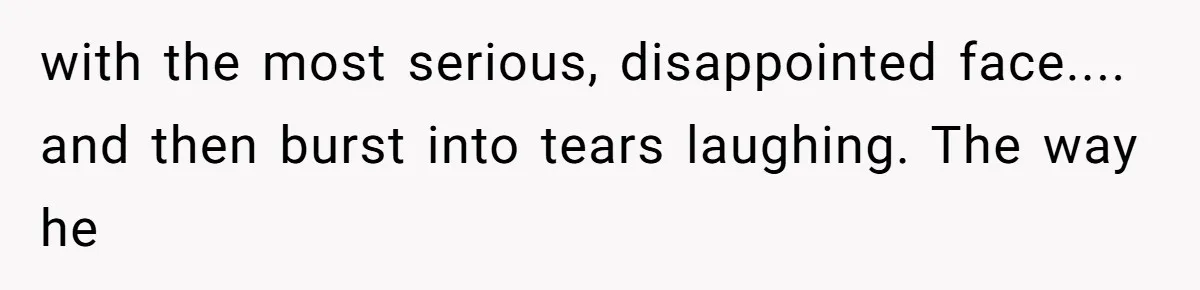 with the most serious, disappointed face.... and then burst into tears laughing. The way he
