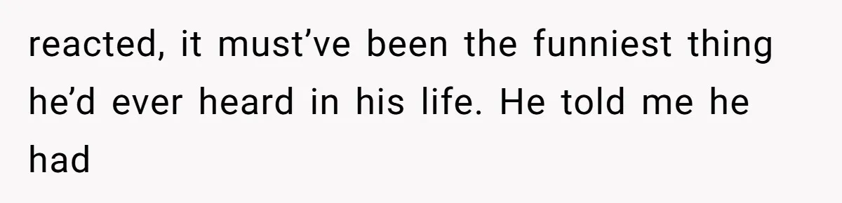 reacted, it must’ve been the funniest thing he’d ever heard in his life. He told me he had