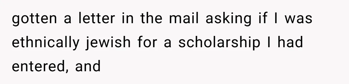 gotten a letter in the mail asking if I was ethnically jewish for a scholarship I had entered, and