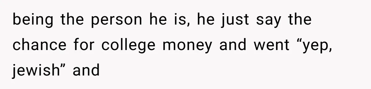 being the person he is, he just say the chance for college money and went “yep, jewish” and