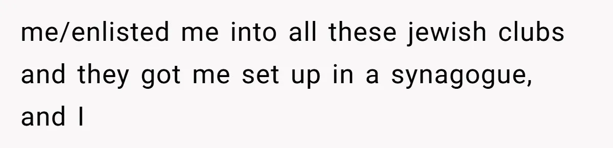 me/enlisted me into all these jewish clubs and they got me set up in a synagogue, and I