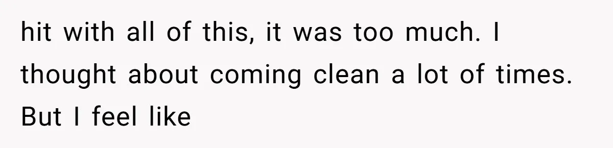 hit with all of this, it was too much. I thought about coming clean a lot of times. But I feel like