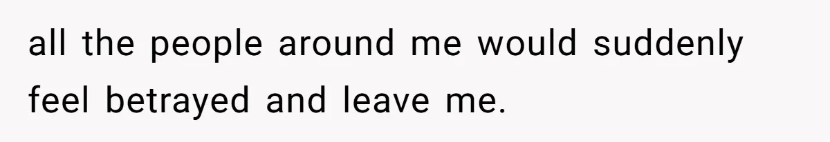 all the people around me would suddenly feel betrayed and leave me.